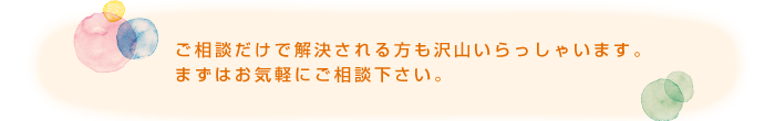 ご相談だけで解決される方も沢山いらっしゃいます。まずはお気軽にご相談下さい。